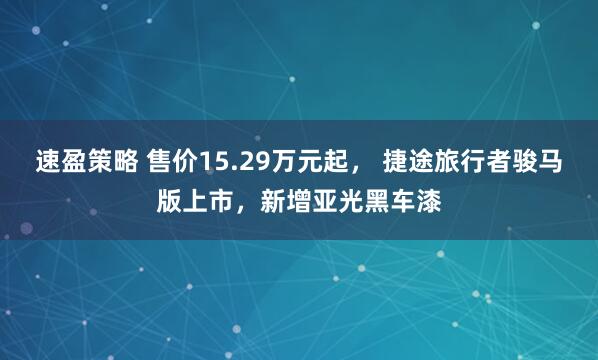 速盈策略 售价15.29万元起， 捷途旅行者骏马版上市，新增亚光黑车漆