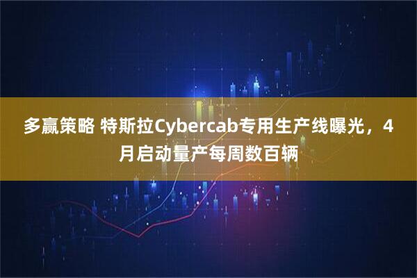 多赢策略 特斯拉Cybercab专用生产线曝光，4月启动量产每周数百辆