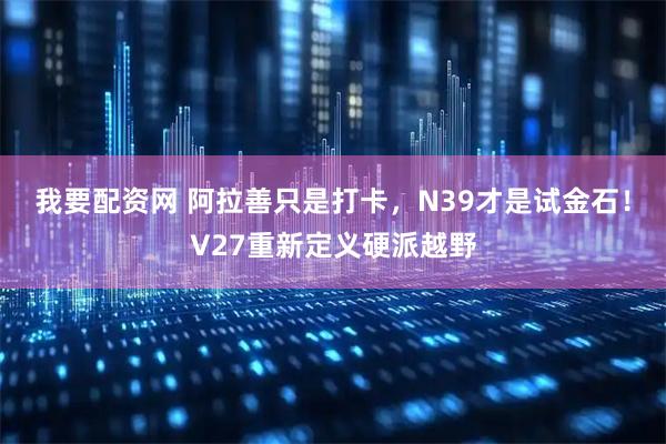 我要配资网 阿拉善只是打卡，N39才是试金石！V27重新定义硬派越野