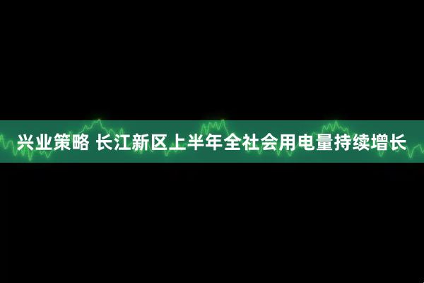 兴业策略 长江新区上半年全社会用电量持续增长