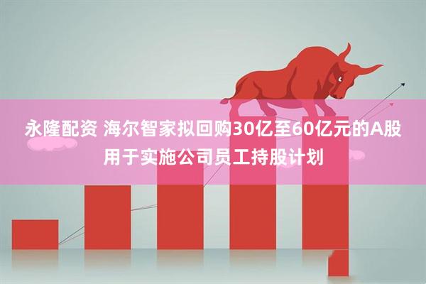 永隆配资 海尔智家拟回购30亿至60亿元的A股用于实施公司员工持股计划